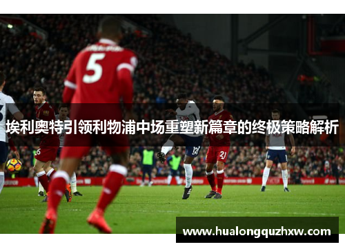 埃利奥特引领利物浦中场重塑新篇章的终极策略解析