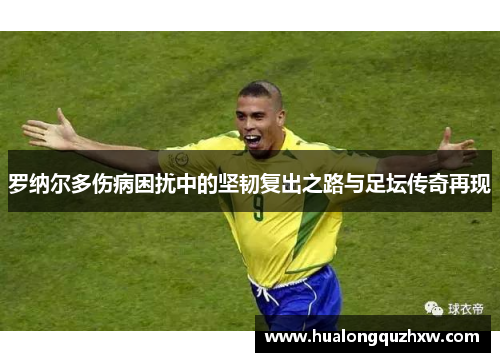 罗纳尔多伤病困扰中的坚韧复出之路与足坛传奇再现