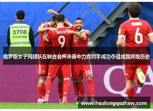 俄罗斯女子网球队在联合会杯决赛中力克对手成功夺冠成就辉煌历史