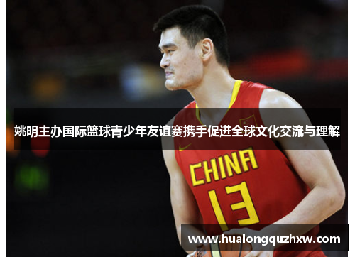 姚明主办国际篮球青少年友谊赛携手促进全球文化交流与理解