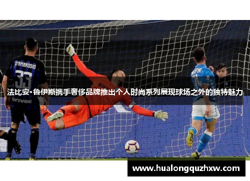 法比安·鲁伊斯携手奢侈品牌推出个人时尚系列展现球场之外的独特魅力