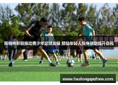斯特林积极推动青少年足球发展 鼓励年轻人投身运动提升自我 斯特林积极推动青少年足球发展 鼓励年轻人投身运动提升自我