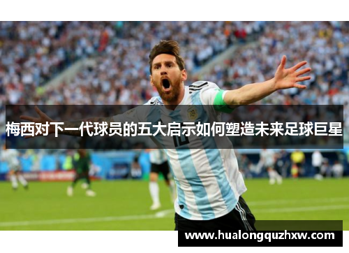 梅西对下一代球员的五大启示如何塑造未来足球巨星